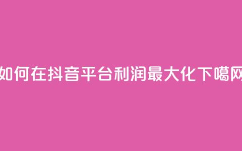 如何在抖音平台利润最大化  第1张 如何在抖音平台利润最大化  第1张
