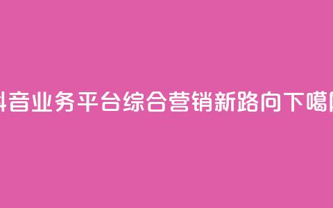 抖音业务平台:综合营销新路向  第1张 抖音业务平台:综合营销新路向  第1张