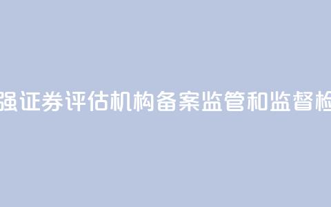 证监会:加强证券评估机构备案监管和监督检查  第1张 证监会:加强证券评估机构备案监管和监督检查  第1张