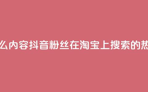 抖音粉丝淘宝搜什么内容 - 抖音粉丝在淘宝上搜索的热门内容揭秘~  第1张 抖音粉丝淘宝搜什么内容 - 抖音粉丝在淘宝上搜索的热门内容揭秘~  第1张