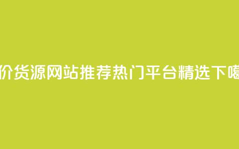 低价货源网站推荐:热门平台精选  第1张 低价货源网站推荐:热门平台精选  第1张