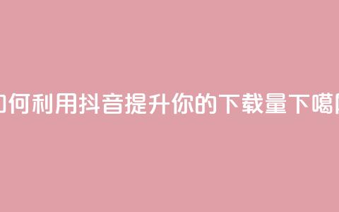 如何利用抖音提升你的App下载量  第1张 如何利用抖音提升你的App下载量  第1张