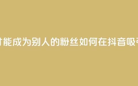 抖音怎么才能成为别人的粉丝(如何在抖音吸引粉丝关注)  第1张 抖音怎么才能成为别人的粉丝(如何在抖音吸引粉丝关注)  第1张