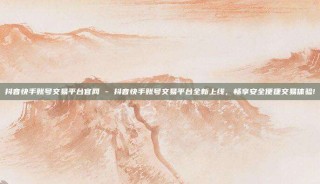 抖音快手账号交易平台官网 - 抖音快手账号交易平台全新上线,畅享安全便捷交易体验!