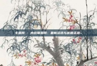卡盟网 - 内容联盟网：最新资讯与优质资源~