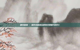 刷抖音粉 - 提升抖音粉丝的有效策略与技巧!