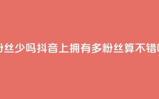 抖音100多粉丝少吗 - 抖音上拥有100多粉丝算不错吗?!