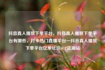 抖音真人播放下单平台,抖音真人播放下单平台有哪些,打卡热门直播平台—抖音真人播放下单平台亿乐社区SUP货源站