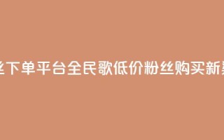 全民k歌低价粉丝下单平台 - 全民K歌低价粉丝购买新渠道探索!
