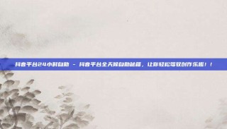 抖音平台24小时自助 - 抖音平台全天候自助秘籍,让你轻松驾驭创作乐趣!!