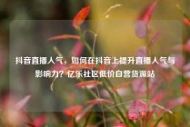 抖音直播人气,如何在抖音上提升直播人气与影响力?亿乐社区低价自营货源站