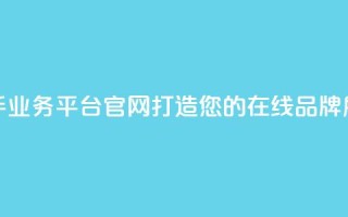 快手业务平台官网：打造您的在线品牌展示！