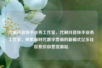 代刷抖音快手业务工作室,代刷抖音快手业务工作室,探索新时代数字营销的新模式亿乐社区低价自营货源站