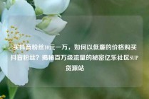 买抖音粉丝10元一万,如何以低廉的价格购买抖音粉丝?揭秘百万级流量的秘密亿乐社区SUP货源站