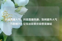 抖音直播人气,抖音直播热潮,如何提升人气与影响力?亿乐社区低价自营货源站