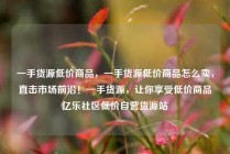 一手货源低价商品,一手货源低价商品怎么卖,直击市场前沿!一手货源,让你享受低价商品亿乐社区低价自营货源站