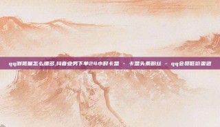 qq浏览量怎么增多,抖音业务下单24小时卡盟 - 卡盟头条粉丝 - qq会员低价渠道