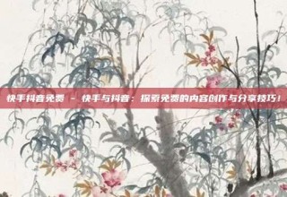 快手抖音免费 - 快手与抖音：探索免费的内容创作与分享技巧！
