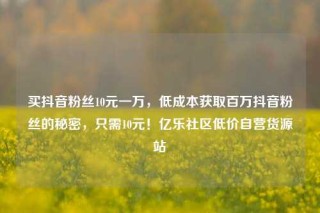 买抖音粉丝10元一万，低成本获取百万抖音粉丝的秘密，只需10元！亿乐社区低价自营货源站