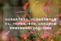 小红书业务下单平台,小红书业务下单平台是什么,小红书业务订单平台,让您的品牌在数字营销中脱颖而出亿乐社区SUP货源站
