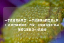 一手货源低价商品,一手货源低价商品怎么卖,打造高效盈利模式—独家一手货源与低价商品策略亿乐社区SUP货源站