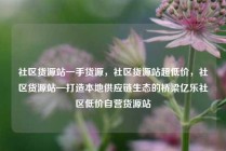 社区货源站一手货源,社区货源站超低价,社区货源站—打造本地供应链生态的桥梁亿乐社区低价自营货源站