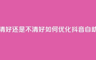 抖音自助清好还是不清好(如何优化抖音自助清理功能)