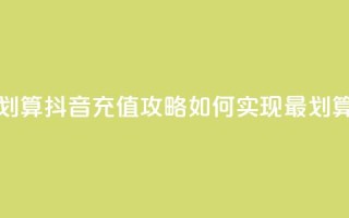 抖音怎么充值便宜划算 - 抖音充值攻略:如何实现最划算的充值方式!