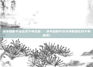 快手自助平台在线下单正规 - 快手自助平台支持便捷在线下单服务！