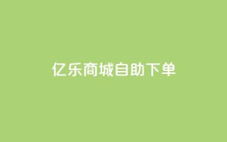 亿乐商城自助下单 - 亿乐商城便捷自助下单服务全新上线~