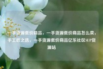一手货源低价商品,一手货源低价商品怎么卖,手工匠之选,一手货源低价商品亿乐社区SUP货源站