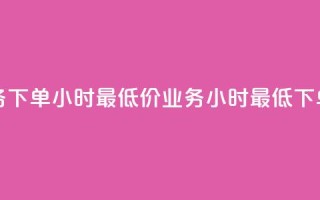 dy业务下单24小时最低价(dy业务24小时最低下单价)