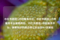 小红书阅读24小时服务平台,小红书阅读24小时服务平台是真的吗,小红书阅读24小时服务平台,探索知识的新边界亿乐社区SUP货源站
