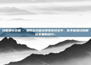 抖音刷转发量 - 如何在抖音获得更高转发率，你不能错过的刷转发量的技巧~