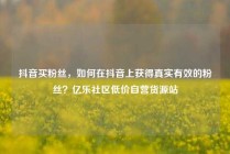 抖音买粉丝,如何在抖音上获得真实有效的粉丝?亿乐社区低价自营货源站