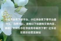 小红书业务下单平台,小红书业务下单平台是什么,当然可以,请看以下标题和文章内容,揭秘!如何在小红书业务中高效下单?亿乐社区低价自营货源站