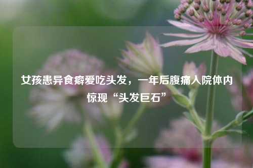 女孩患异食癖爱吃头发	，一年后腹痛入院体内惊现“头发巨石	”  第1张