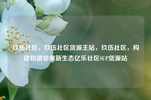 玖伍社区	，玖伍社区货源主站，玖伍社区，构建和谐邻里新生态亿乐社区SUP货源站  第1张
