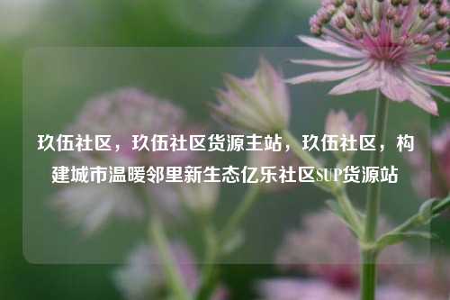 玖伍社区，玖伍社区货源主站，玖伍社区	，构建城市温暖邻里新生态亿乐社区SUP货源站  第1张