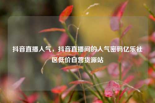 抖音直播人气，抖音直播间的人气密码亿乐社区低价自营货源站  第1张