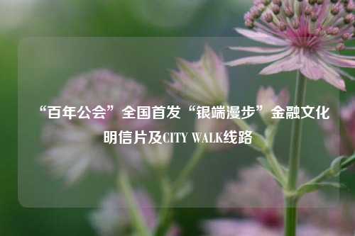“百年公会	”全国首发“银端漫步”金融文化明信片及CITY WALK线路  第1张