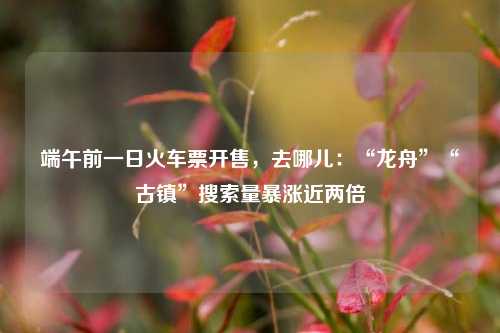 端午前一日火车票开售	，去哪儿：“龙舟”“古镇”搜索量暴涨近两倍  第1张