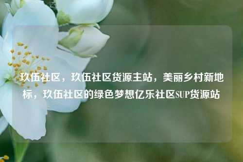 玖伍社区，玖伍社区货源主站，美丽乡村新地标	，玖伍社区的绿色梦想亿乐社区SUP货源站  第1张