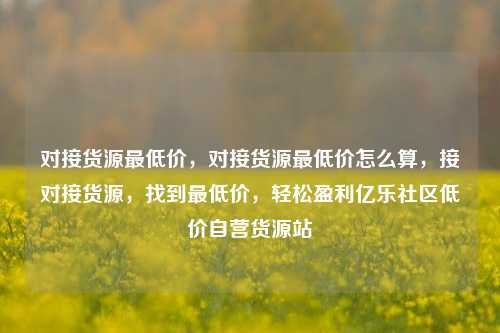 对接货源最低价，对接货源最低价怎么算，接对接货源，找到最低价	，轻松盈利亿乐社区低价自营货源站  第1张