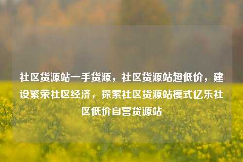 社区货源站一手货源，社区货源站超低价	，建设繁荣社区经济，探索社区货源站模式亿乐社区低价自营货源站  第1张