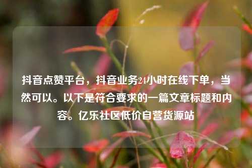 抖音点赞平台	，抖音业务24小时在线下单，当然可以	。以下是符合要求的一篇文章标题和内容。亿乐社区低价自营货源站  第1张